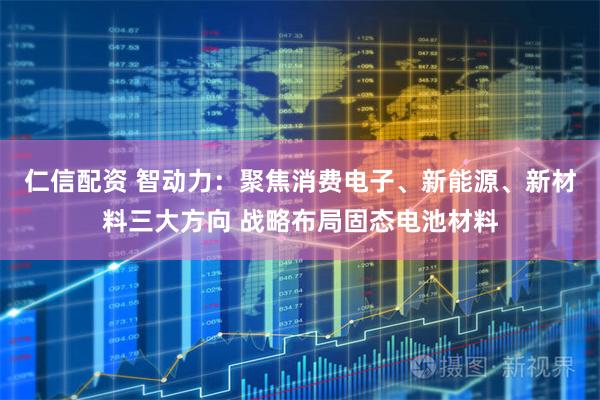 仁信配资 智动力：聚焦消费电子、新能源、新材料三大方向 战略布局固态电池材料