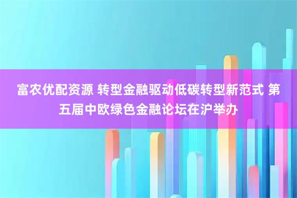 富农优配资源 转型金融驱动低碳转型新范式 第五届中欧绿色金融论坛在沪举办