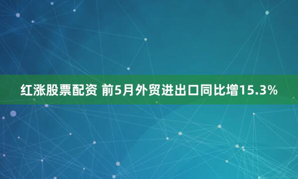 红涨股票配资 前5月外贸进出口同比增15.3%