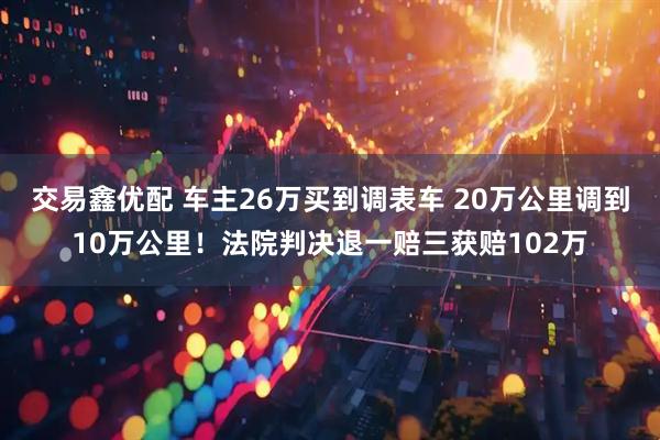 交易鑫优配 车主26万买到调表车 20万公里调到10万公里！法院判决退一赔三获赔102万