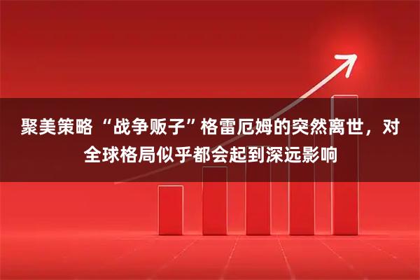 聚美策略 “战争贩子”格雷厄姆的突然离世，对全球格局似乎都会起到深远影响