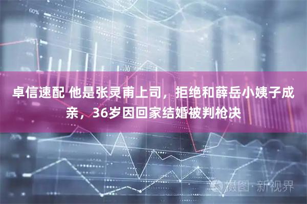 卓信速配 他是张灵甫上司，拒绝和薛岳小姨子成亲，36岁因回家结婚被判枪决
