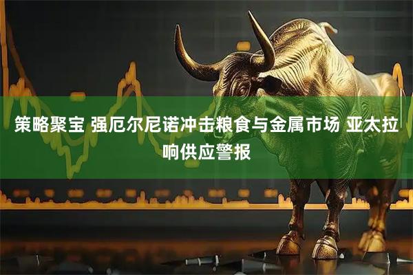 策略聚宝 强厄尔尼诺冲击粮食与金属市场 亚太拉响供应警报