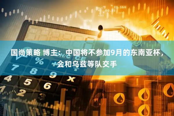 国尚策略 博主：中国将不参加9月的东南亚杯，会和乌兹等队交手