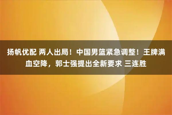 扬帆优配 两人出局！中国男篮紧急调整！王牌满血空降，郭士强提出全新要求 三连胜