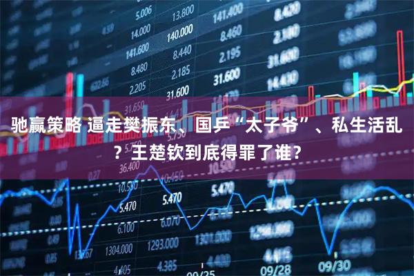 驰赢策略 逼走樊振东、国乒“太子爷”、私生活乱？王楚钦到底得罪了谁？