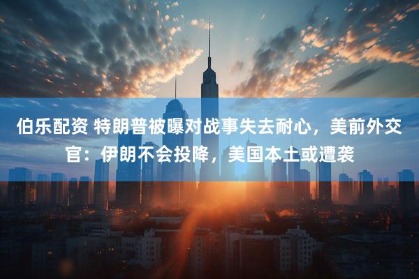 伯乐配资 特朗普被曝对战事失去耐心，美前外交官：伊朗不会投降，美国本土或遭袭
