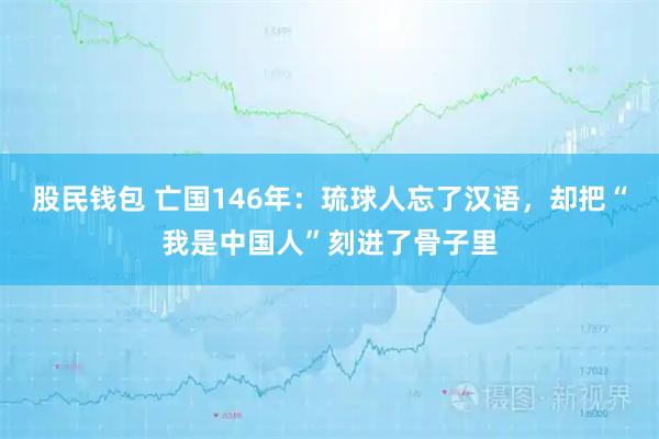 股民钱包 亡国146年：琉球人忘了汉语，却把“我是中国人”刻进了骨子里